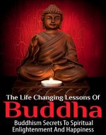 The Life Changing Lessons Of Buddha - Buddhism Secrets To Spiritual Enlightenment And Happiness (Buddha, Buddhism For Beginners, Buddha Biography, Buddha Quotes) - Book Cover