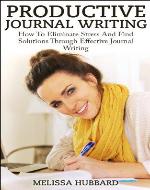 Productive Journal Writing: How To Eliminate Stress And Find Solutions Through Effective Journal Writing (Productivity, Journaling, Problem Solving, Stress Relief) - Book Cover