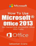 How To Use Microsoft Office 2013: Get Started With Microsoft Office 2013 Today (The Microsoft Office Series) - Book Cover