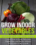 Grow Indoor Vegetables: Live in the City? Do Not Have a Garden? Learn How to Grow Delicious Vegetables and Herbs Indoors With Little to No Space!! (grow ... vegetable gardening, grow herbs indoors) - Book Cover
