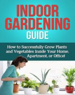Indoor Gardening Guide: How to successfully grow plants and vegetables inside your home, apartment, or office! - Book Cover