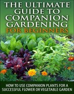 The Ultimate Guide to Companion Gardening for Beginners: How to Use Companion Plants for a Successful Flower or Vegetable Garden (Gardening, Companion ... Guide, Companion Container Gardening) - Book Cover