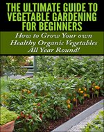 The Ultimate Guide to Vegetable Gardening for Beginners: How to Grow Your Own Healthy Organic Vegetables All Year Round! (Gardening, Planting, Vegetables, ... Gardens, Flowers, Container Gardening) - Book Cover