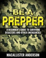 Be a Prepper: A Beginner’s Guide to Surviving Disasters and...