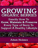Growing Organic Berries: Exactly How To Grow, Maintain & Preserve Every Type Of Berry To Support A Healthy Lifestyle (Growing Berries, Growing Organic Berries) - Book Cover