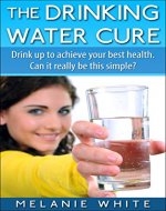 The Drinking Water Cure: Drink up to achieve your best health. Can it really be this simple? - Book Cover