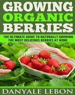 Growing Organic Berries: The Ultimate Guide to Naturally Growing the Most Delicious Berries at Home - Book Cover
