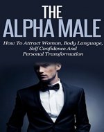 The Alpha Male: How To Attract Woman, Body Language, Self Confidence And Personal Transformation - Book Cover