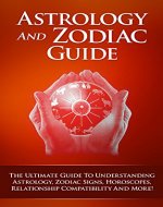 Astrology And Zodiac Guide - The Ultimate Guide To Understanding Astrology, Zodiac Signs, Relationship Compatibility And More! (Astrology, Zodiac Signs, ... New Age, Astrology Compatibility, Spirit) - Book Cover