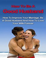 How To Be A Good Husband: How To Improve Your Marriage, Be A Good Husband And How To Love Your Wife Forever (How to your relationship, Save your marriage, How to be a good husband) - Book Cover