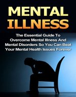 Mental Illness: The Essential Guide To Overcome Mental Illness And Mental Disorders So You Can Beat Your Mental Health Issues Forever (Mental Health, Mental Illness, Mental Disorders,) - Book Cover