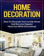 Home Decoration: How To Decorate Your Lovely Home And Become Happier. Have Fun While Decorating! (decoration of houses. home decorating. home design. home decor on a budget. decorations) - Book Cover