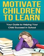 Motivate Children to Learn - Your Guide to Helping Your Child Succeed in School: Student Success Strategies, Motivation, How Children Succeed - Book Cover