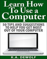 Learn How To Use A Computer:: 50 Tips and Suggestions to Help You Get the Most Out of Your Computer - Book Cover