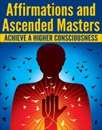 AFFIRMATIONS and ASCENDED MASTERS: Achieve A Higher Consciousness (Positive Thoughts, Archangels, Mantras) - Book Cover
