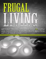 Frugal Living:: Artfully Frugal: Discover Over 50 Simple and Inexpensive Ways to Create Beautiful Art for Your Home: Frugal Living Made Simple, Frugal Simplicity, Frugal Living, Frugality - Book Cover