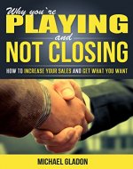 Sales & Selling: WHY YOU'RE PLAYING AND NOT CLOSING - How To Increase Your Sales And Get What You Want (Sales, Sales for Beginners, Sales Process, Increasing sales) - Book Cover