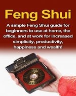 Feng Shui: A simple Feng Shui guide for beginners to use at home, the office, and at work for increased simplicity, productivity, happiness and wealth! - Book Cover