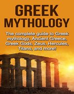 Greek Mythology: The complete guide to Greek Mythology, Ancient Greece, Greek Gods, Zeus, Hercules, Titans, and more! - Book Cover