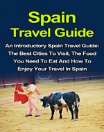 Spain Travel Guide: An Introductory Spain Travel Guide On The Best Cities To Visit, The Food You Have To Eat And How To Enjoy Your Travel In Spain (Spain ... In Spain, Spain Travel, Spain Travel Books) - Book Cover