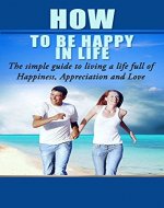 How To be Happy In Life The Simple Guide to Living a Life Full of Happiness, Appreciation and Love: Being happy alone, Happy in Life, How to be happy with yourself, Happiness - Book Cover
