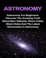 Astronomy: Astronomy For Beginners: Discover The Amazing Truth About New Galaxies, Worm Holes, Black Holes And The Latest Discoveries In Astronomy