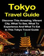 Tokyo Travel Guide: Discover This Amazing, Vibrant City, What To See, What To Experience And What To Eat In This Tokyo Travel Guide (Tokyo Travel Guide, ... Travel Guide Volume 1, Japan Travel Guide) - Book Cover