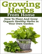 Growing Herbs From Home: How To Plant And Grow Organic Healthy Herbs In Your Own Garden (Organic Foods, Healthy Living, Gardens, Growing) - Book Cover