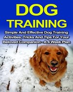 Dog Training: Simple And Effective Dog Training Activities, Tricks And Tips For Your Beloved Companion - A 4 Week Dog Training Plan (Dog Training, Series, ... Training Guide, Puppy Training Books,) - Book Cover