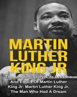 Martin Luther King Jr: The Amazing Story, Life Lessons And Ethics Of Martin Luther King Jr: Martin Luther King Jr - The Man Who Had A Dream (Martin Luther ... Jr Lessons, Martin Luther King Jr Quotes,) - Book Cover
