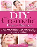 DIY Cosmetic Beauty Recipes: Your Hair, Your Face, Your Skin, And All The Best Homemade Beauty Products & Tips In One Book - Book Cover