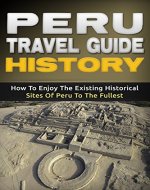 Peru Travel Guide History: How To Enjoy The Existing Historical Sites Of Peru To The Fullest - Book Cover