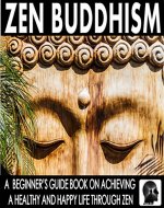 Zen Buddhism: A Beginner's Guide Book On Achieving A Healthy And Happy Life Through Zen: Find Peace Through Zen and Discover The Ultimate Happiness (Zen - Meditation - Buddhism - Mindfulness Books 1) - Book Cover