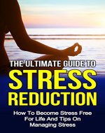 The Ultimate Guide To Stress Reduction: How To Become Stress Free For Life And Tips On Managing Stress (Managing People, Managing Money, Stress Management Techniques, Stress Eating Book 1) - Book Cover