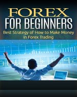 Forex For Beginners: Best Strategy Of How To Make Money In Forex Trading (Make Money, Business, Binary Options, Investing, Forex Made Simple, Trading Options, Financial Freedom, Trading Strategy) - Book Cover