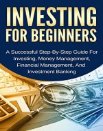 Investing For Beginners: A Successful Step-By-Step Guide For Investing, Money Management, Financial Management, And Investment Banking (Make Money, Stock Market, Invest Business) - Book Cover