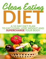 Clean Eating Diet: A 10 Day Diet Plan To Eat Clean, Lose Weight And Supercharge Your Body (eat clean diet, weight loss, natural and organic foods, healthy recipes, natural foods) - Book Cover