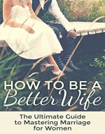 Marriage: How To Be A Better Wife: The Ultimate Guide To Mastering Marriage For Women - Book Cover