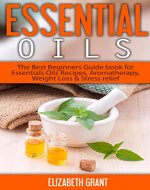Essential Oils: The Best Beginners Guide Book for Essentials Oil Recipes, Aromatherapy, Weight Loss & Stress Relief - Book Cover