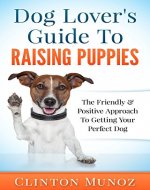 Dog Lover Guide To Raising Puppies: The Friendly & Positive Approach To Getting Your Perfect Dog - Book Cover