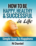 How To Be Happy, Healthy & Successful In Life: Simple Steps To Happiness - Book Cover