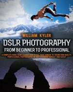DSLR Photography: From Beginner to Professional.: A complete guide from leaning how to use your camera, to taking high quality, professional photographs ... Nikon, Sony, Panasonic, photography) - Book Cover