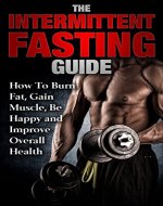 The Intermittent Fasting Guide:  How To Burn Fat, Gain Muscle, Be Happy And Improve Overall Health (Lose Weight, Build Lean Muscle, Increase Metabolism, Stay Healthy, Live Longer, High Energy) - Book Cover
