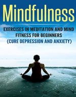 Mindfulness Exercises In Meditation And Mind Fitness For Beginners (Cure Depression And Anxiety) (Mind fitness, anxiety, depression, happiness, breathing, visualization, mindfull eating) - Book Cover