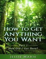 HOW TO GET ANYTHING YOU WANT: PART 1 - HOW DID I GET HERE? (Motivation, goal setting, Inspiration, success, life change, getting happy,) - Book Cover