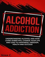 Alcohol addiction:Understanding alcohol and how living sober will change your life and lead to happiness, freedom, health and success. - Book Cover