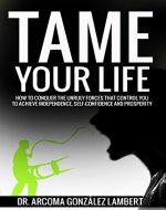 TAME YOUR LIFE: HOW TO CONQUER THE UNRULY FORCES THAT CONTROL YOU TO ACHIEVE INDEPENDENCE, SELF-CONFIDENCE, AND PROSPERITY - Book Cover