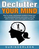 Declutter YOUR MIND: How to Create a Permanent Solution to Keep Your Mind Decluttered Forever and Restart a New Life with No Stress, Worry and Negative Thoughts - Book Cover