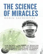 The Science of Miracles: How to Apply The Power of Intention, the Laws of Magic and the Mysteries of the Subconscious Mind to Change Your Beliefs and Update Yourself - Book Cover