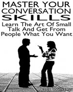 Master Your Conversation Skills: Learn The Art Of Small Talk And Get From People What You Want - Book Cover